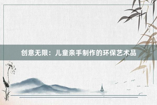 创意无限：儿童亲手制作的环保艺术品