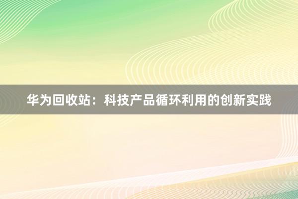 华为回收站：科技产品循环利用的创新实践