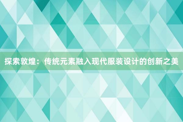 探索敦煌：传统元素融入现代服装设计的创新之美